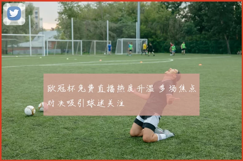 欧冠杯免费直播热度升温 多场焦点对决吸引球迷关注