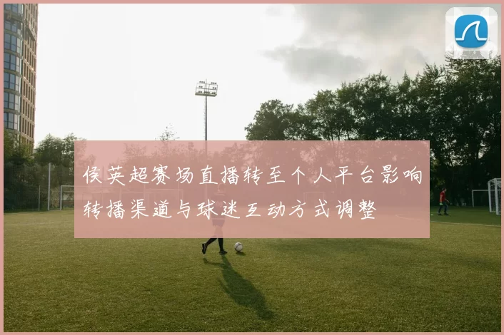 侯英超赛场直播转至个人平台影响转播渠道与球迷互动方式调整