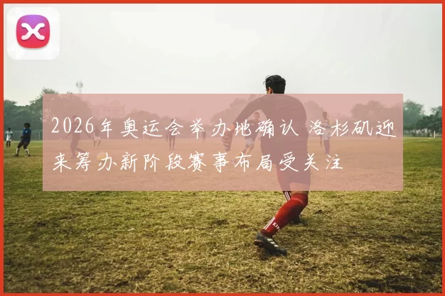 2026年奥运会举办地确认 洛杉矶迎来筹办新阶段赛事布局受关注