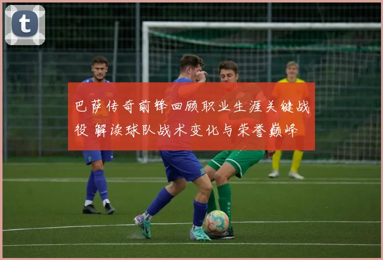 巴萨传奇前锋回顾职业生涯关键战役 解读球队战术变化与荣誉巅峰