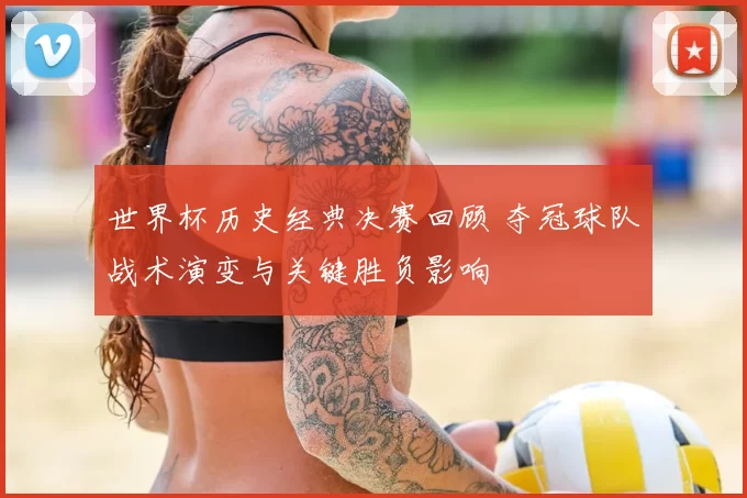 世界杯历史经典决赛回顾 夺冠球队战术演变与关键胜负影响