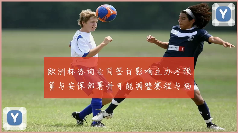 欧洲杯咨询合同签订影响主办方预算与安保部署并可能调整赛程与场馆安排