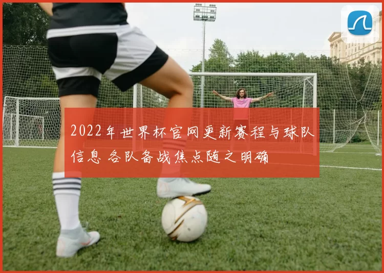 2022年世界杯官网更新赛程与球队信息 各队备战焦点随之明确