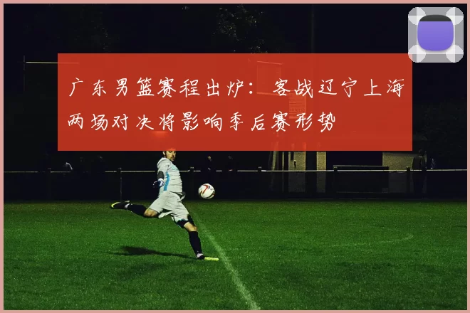 广东男篮赛程出炉:客战辽宁上海两场对决将影响季后赛形势