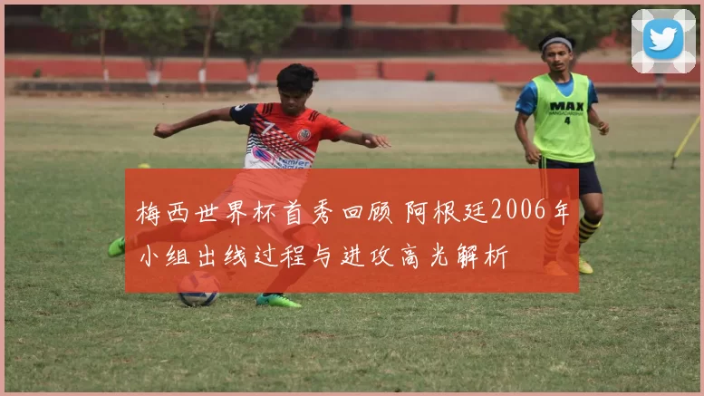 梅西世界杯首秀回顾 阿根廷2006年小组出线过程与进攻高光解析