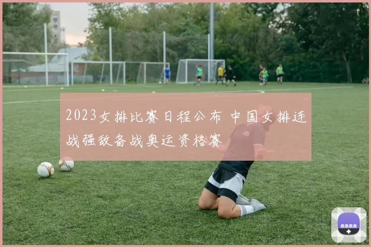2023女排比赛日程公布 中国女排连战强敌备战奥运资格赛