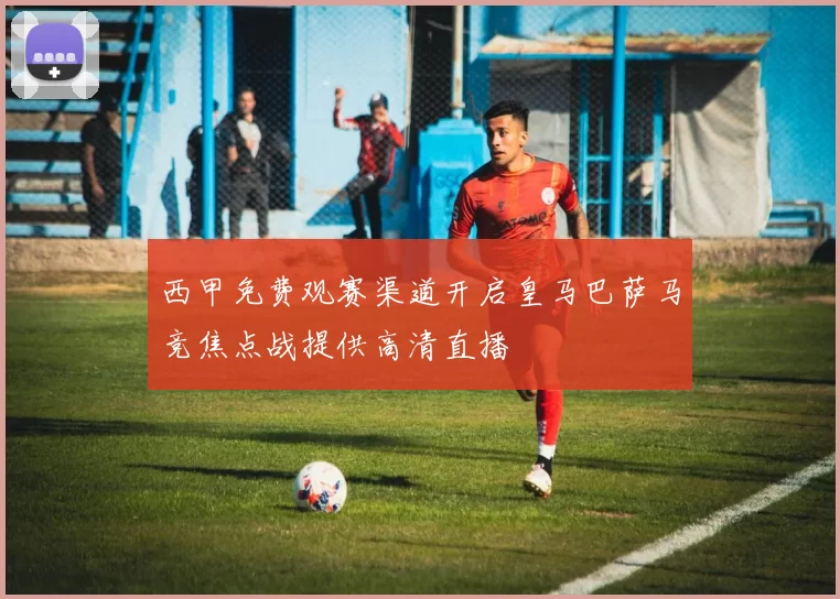 西甲免费观赛渠道开启皇马巴萨马竞焦点战提供高清直播