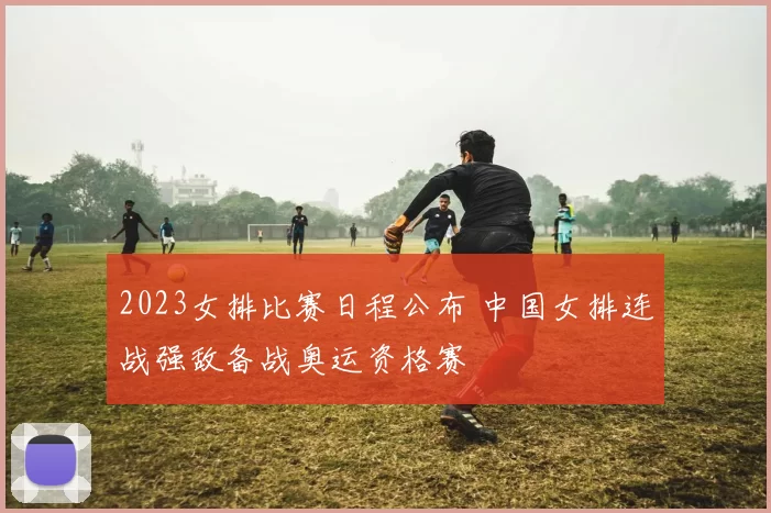 2023女排比赛日程公布 中国女排连战强敌备战奥运资格赛