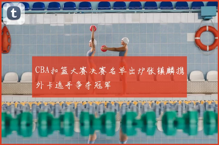 CBA扣篮大赛决赛名单出炉张镇麟携外卡选手争夺冠军