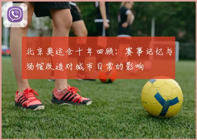 北京奥运会十年回顾:赛事记忆与场馆改造对城市日常的影响