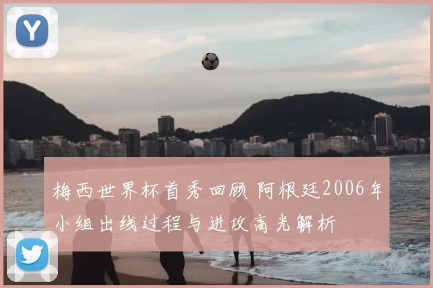 梅西世界杯首秀回顾 阿根廷2006年小组出线过程与进攻高光解析