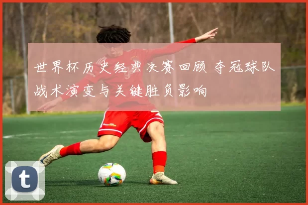 世界杯历史经典决赛回顾 夺冠球队战术演变与关键胜负影响