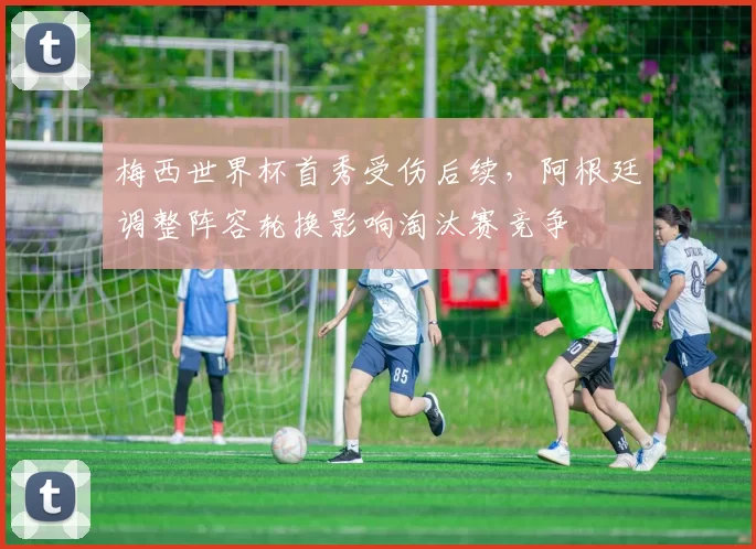 梅西世界杯首秀受伤后续，阿根廷调整阵容轮换影响淘汰赛竞争