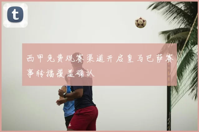 西甲免费观赛渠道开启皇马巴萨赛事转播覆盖确认