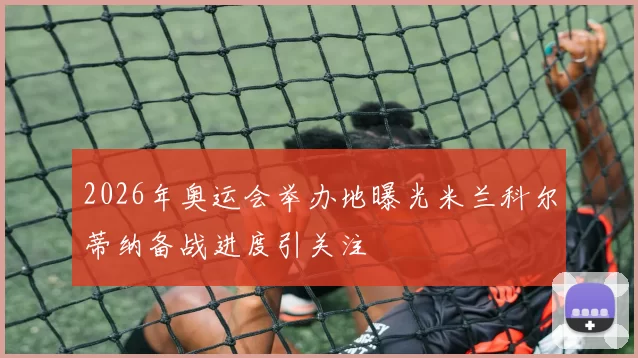 2026年奥运会举办地曝光米兰科尔蒂纳备战进度引关注