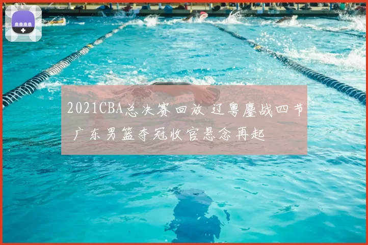2021CBA总决赛回放 辽粤鏖战四节 广东男篮夺冠收官悬念再起