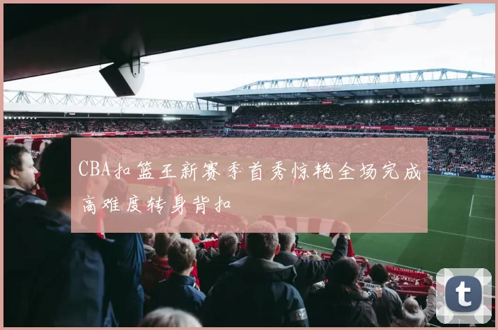 CBA扣篮王新赛季首秀惊艳全场完成高难度转身背扣