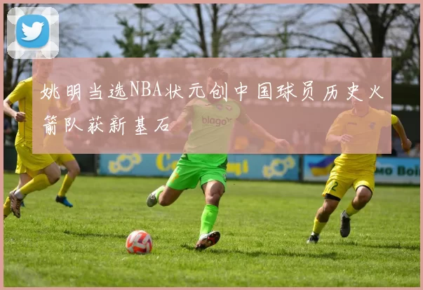 姚明当选NBA状元创中国球员历史火箭队获新基石