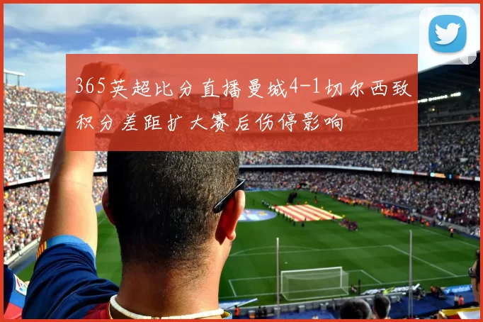 365英超比分直播曼城4-1切尔西致积分差距扩大赛后伤停影响