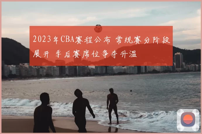 2023年CBA赛程公布 常规赛分阶段展开 季后赛席位争夺升温