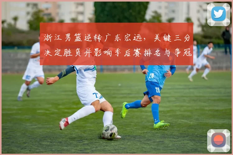 浙江男篮逆转广东宏远,关键三分决定胜负并影响季后赛排名与争冠形势