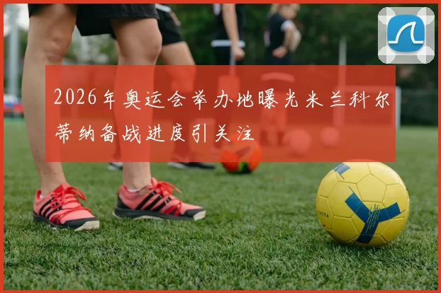 2026年奥运会举办地曝光米兰科尔蒂纳备战进度引关注