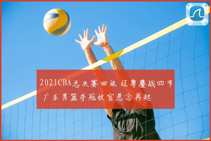2021CBA总决赛回放 辽粤鏖战四节 广东男篮夺冠收官悬念再起